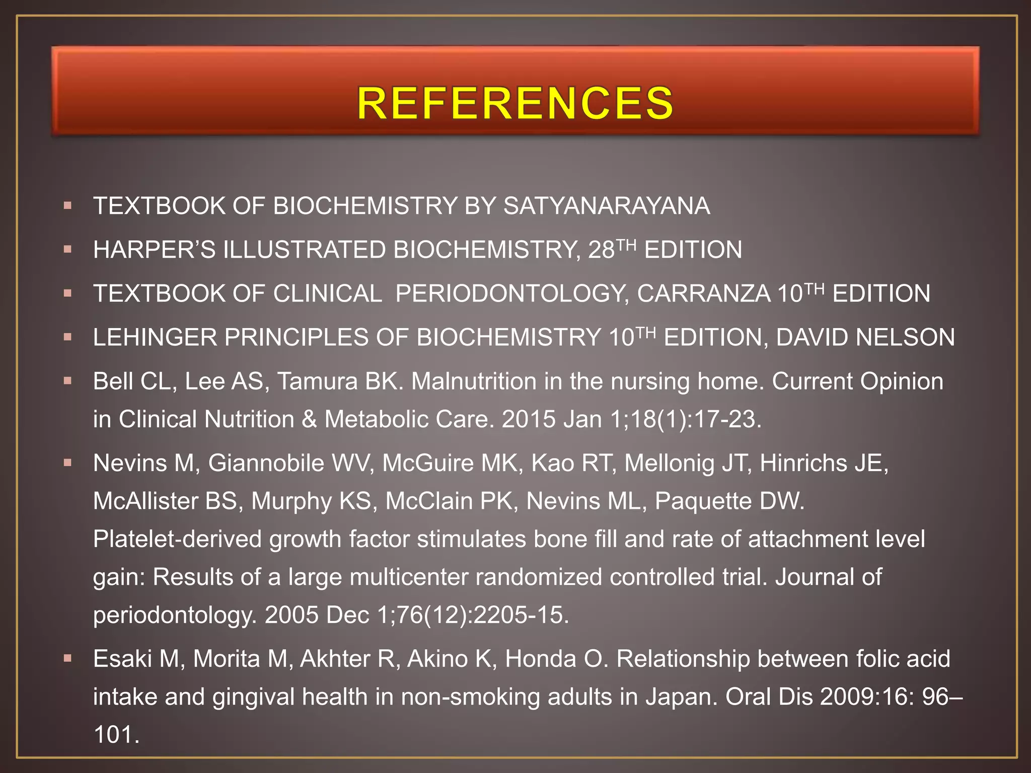  TEXTBOOK OF BIOCHEMISTRY BY SATYANARAYANA
 HARPER’S ILLUSTRATED BIOCHEMISTRY, 28TH EDITION
 TEXTBOOK OF CLINICAL PERIODONTOLOGY, CARRANZA 10TH EDITION
 LEHINGER PRINCIPLES OF BIOCHEMISTRY 10TH EDITION, DAVID NELSON
 Bell CL, Lee AS, Tamura BK. Malnutrition in the nursing home. Current Opinion
in Clinical Nutrition & Metabolic Care. 2015 Jan 1;18(1):17-23.
 Nevins M, Giannobile WV, McGuire MK, Kao RT, Mellonig JT, Hinrichs JE,
McAllister BS, Murphy KS, McClain PK, Nevins ML, Paquette DW.
Platelet‐derived growth factor stimulates bone fill and rate of attachment level
gain: Results of a large multicenter randomized controlled trial. Journal of
periodontology. 2005 Dec 1;76(12):2205-15.
 Esaki M, Morita M, Akhter R, Akino K, Honda O. Relationship between folic acid
intake and gingival health in non-smoking adults in Japan. Oral Dis 2009:16: 96–
101.
 