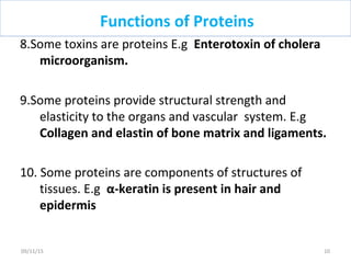 8.Some toxins are proteins E.g Enterotoxin of cholera
microorganism.
9.Some proteins provide structural strength and
elasticity to the organs and vascular system. E.g
Collagen and elastin of bone matrix and ligaments.
10. Some proteins are components of structures of
tissues. E.g α-keratin is present in hair and
epidermis
Functions of Proteins
1009/11/15
 