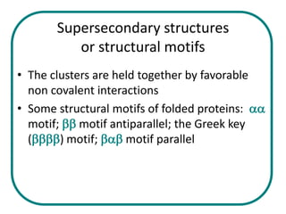 Supersecondary structures
          or structural motifs
• The clusters are held together by favorable
  non covalent interactions
• Some structural motifs of folded proteins: aa
  motif; bb motif antiparallel; the Greek key
  (bbbb) motif; bab motif parallel
 