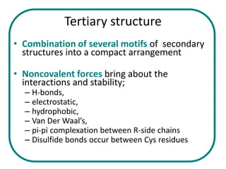 Tertiary structure
• Combination of several motifs of secondary
  structures into a compact arrangement

• Noncovalent forces bring about the
  interactions and stability;
  – H-bonds,
  – electrostatic,
  – hydrophobic,
  – Van Der Waal’s,
  – pi-pi complexation between R-side chains
  – Disulfide bonds occur between Cys residues
 