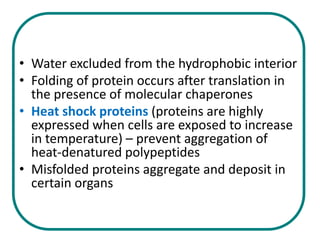 • Water excluded from the hydrophobic interior
• Folding of protein occurs after translation in
  the presence of molecular chaperones
• Heat shock proteins (proteins are highly
  expressed when cells are exposed to increase
  in temperature) – prevent aggregation of
  heat-denatured polypeptides
• Misfolded proteins aggregate and deposit in
  certain organs
 