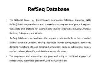 RefSeq Database
• The National Center for Biotechnology Information Reference Sequence (NCBI
RefSeq) database provides curated non-redundant sequences of genomic regions,
transcripts and proteins for taxonomically diverse organisms including Archaea,
Bacteria, Eukaryotes, and Viruses.
• RefSeq database is derived from the sequence data available in the redundant
archival database GenBank. RefSeq sequences include coding regions, conserved
domains, variations etc. and enhanced annotations such as publications, names,
symbols, aliases, Gene IDs, and database cross-references.
• The sequences and annotations are generated using a combined approach of
collaboration, automated prediction, and manual curation.
 