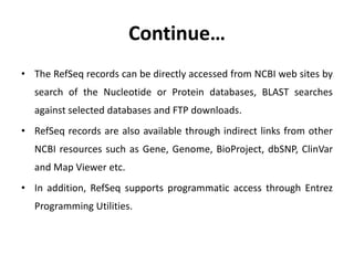 Continue…
• The RefSeq records can be directly accessed from NCBI web sites by
search of the Nucleotide or Protein databases, BLAST searches
against selected databases and FTP downloads.
• RefSeq records are also available through indirect links from other
NCBI resources such as Gene, Genome, BioProject, dbSNP, ClinVar
and Map Viewer etc.
• In addition, RefSeq supports programmatic access through Entrez
Programming Utilities.
 