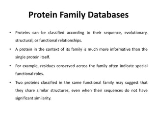 Protein Family Databases
• Proteins can be classified according to their sequence, evolutionary,
structural, or functional relationships.
• A protein in the context of its family is much more informative than the
single protein itself.
• For example, residues conserved across the family often indicate special
functional roles.
• Two proteins classified in the same functional family may suggest that
they share similar structures, even when their sequences do not have
significant similarity.
 