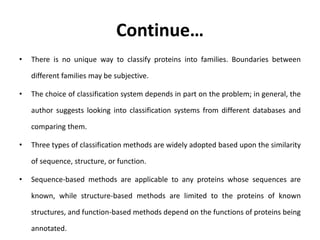 Continue…
• There is no unique way to classify proteins into families. Boundaries between
different families may be subjective.
• The choice of classification system depends in part on the problem; in general, the
author suggests looking into classification systems from different databases and
comparing them.
• Three types of classification methods are widely adopted based upon the similarity
of sequence, structure, or function.
• Sequence-based methods are applicable to any proteins whose sequences are
known, while structure-based methods are limited to the proteins of known
structures, and function-based methods depend on the functions of proteins being
annotated.
 