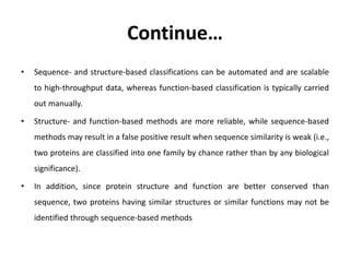 Continue…
• Sequence- and structure-based classifications can be automated and are scalable
to high-throughput data, whereas function-based classification is typically carried
out manually.
• Structure- and function-based methods are more reliable, while sequence-based
methods may result in a false positive result when sequence similarity is weak (i.e.,
two proteins are classified into one family by chance rather than by any biological
significance).
• In addition, since protein structure and function are better conserved than
sequence, two proteins having similar structures or similar functions may not be
identified through sequence-based methods
 
