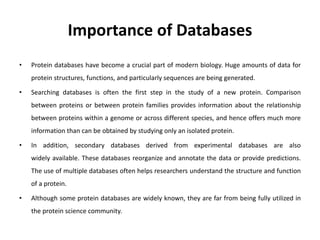 Importance of Databases
• Protein databases have become a crucial part of modern biology. Huge amounts of data for
protein structures, functions, and particularly sequences are being generated.
• Searching databases is often the first step in the study of a new protein. Comparison
between proteins or between protein families provides information about the relationship
between proteins within a genome or across different species, and hence offers much more
information than can be obtained by studying only an isolated protein.
• In addition, secondary databases derived from experimental databases are also
widely available. These databases reorganize and annotate the data or provide predictions.
The use of multiple databases often helps researchers understand the structure and function
of a protein.
• Although some protein databases are widely known, they are far from being fully utilized in
the protein science community.
 