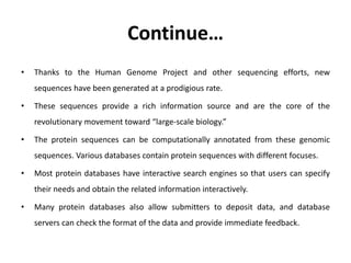 Continue…
• Thanks to the Human Genome Project and other sequencing efforts, new
sequences have been generated at a prodigious rate.
• These sequences provide a rich information source and are the core of the
revolutionary movement toward “large-scale biology.”
• The protein sequences can be computationally annotated from these genomic
sequences. Various databases contain protein sequences with different focuses.
• Most protein databases have interactive search engines so that users can specify
their needs and obtain the related information interactively.
• Many protein databases also allow submitters to deposit data, and database
servers can check the format of the data and provide immediate feedback.
 