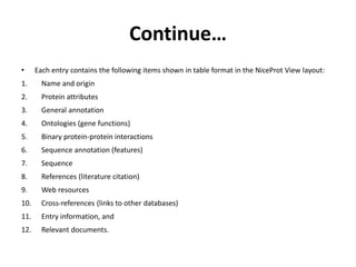 Continue…
• Each entry contains the following items shown in table format in the NiceProt View layout:
1. Name and origin
2. Protein attributes
3. General annotation
4. Ontologies (gene functions)
5. Binary protein-protein interactions
6. Sequence annotation (features)
7. Sequence
8. References (literature citation)
9. Web resources
10. Cross-references (links to other databases)
11. Entry information, and
12. Relevant documents.
 
