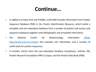 Continue…
• In addition to Swiss-Prot and TrEMBL, UniProtKB includes information from Protein
Sequence Database (PSD) in t...