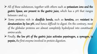  All of these substances, together with others such as potassium ions and the
gastric lipase, are present in the gastric juice, which has a pH that ranges
between 1 and 2.5.
 Some proteins rich in disulfide bonds, such as keratins, are resistant to
denaturation by low pH, and hence difficult to digest. On the contrary, most
of the globular proteins are almost completely hydrolyzed into constituent
amino acids.
 Finally, the low pH of the gastric juice activates pepsinogen, a zymogen, to
pepsin, the first enzyme involved in protein digestion.
 
