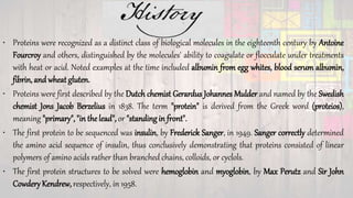 • Proteins were recognized as a distinct class of biological molecules in the eighteenth century by Antoine
Fourcroy and others, distinguished by the molecules' ability to coagulate or flocculate under treatments
with heat or acid. Noted examples at the time included albumin from egg whites, blood serum albumin,
fibrin, and wheat gluten.
• Proteins were first described by the Dutch chemist Gerardus Johannes Mulder and named by the Swedish
chemist Jons Jacob Berzelius in 1838. The term "protein" is derived from the Greek word (proteios),
meaning "primary", "in the lead", or "standing in front".
• The first protein to be sequenced was insulin, by Frederick Sanger, in 1949. Sanger correctly determined
the amino acid sequence of insulin, thus conclusively demonstrating that proteins consisted of linear
polymers of amino acids rather than branched chains, colloids, or cyclols.
• The first protein structures to be solved were hemoglobin and myoglobin, by Max Perutz and Sir John
Cowdery Kendrew, respectively, in 1958.
 