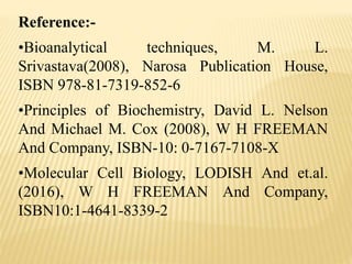 Reference:-
•Bioanalytical techniques, M. L.
Srivastava(2008), Narosa Publication House,
ISBN 978-81-7319-852-6
•Principles of Biochemistry, David L. Nelson
And Michael M. Cox (2008), W H FREEMAN
And Company, ISBN-10: 0-7167-7108-X
•Molecular Cell Biology, LODISH And et.al.
(2016), W H FREEMAN And Company,
ISBN10:1-4641-8339-2
 