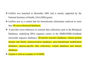 ❖ UniProt was launched in December 2003 and is mainly supported by the
National Institutes of Health, USA (NIH) grants.
❖ UniProt acts as a central hub for biomolecular information archived in more
than 50 cross-referenced databases.
❖ It provides cross-references to external data collections such as the Biological
Databases, underlying DNA sequence entries in the DDBJ/EMBL/GenBank
nucleotide sequence databases, 3D protein structure databases, various protein
domain and family characterization databases, post-translational modification
databases, species-specific data collections, variant databases and disease
databases.
❖ Explain it with an example of 1410800.
 
