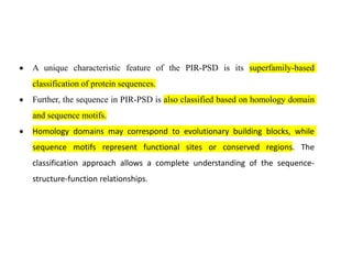 • A unique characteristic feature of the PIR-PSD is its superfamily-based
classification of protein sequences.
• Further, the sequence in PIR-PSD is also classified based on homology domain
and sequence motifs.
• Homology domains may correspond to evolutionary building blocks, while
sequence motifs represent functional sites or conserved regions. The
classification approach allows a complete understanding of the sequence-
structure-function relationships.
 