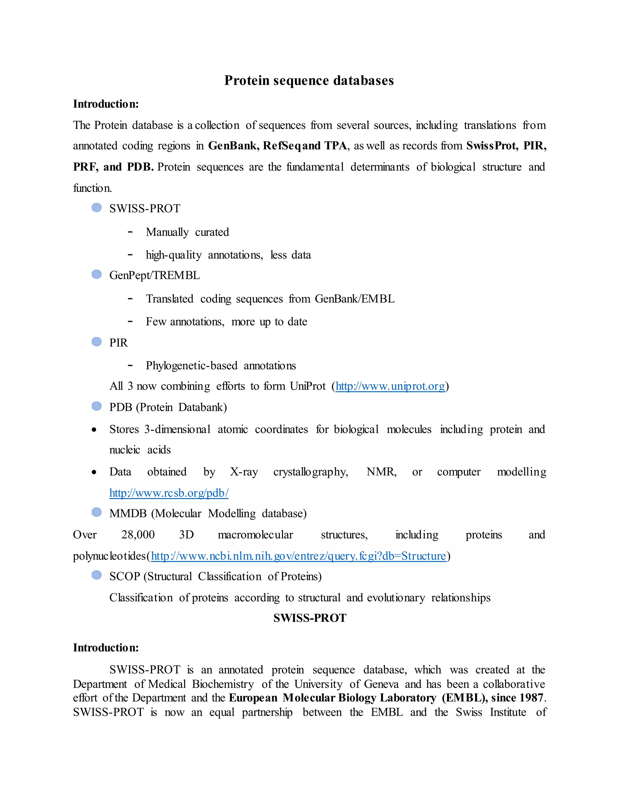 Protein sequence databases
Introduction:
The Protein database is a collection of sequences from several sources, including translations from
annotated coding regions in GenBank, RefSeqand TPA, as well as records from SwissProt, PIR,
PRF, and PDB. Protein sequences are the fundamental determinants of biological structure and
function.
SWISS-PROT
– Manually curated
– high-quality annotations, less data
GenPept/TREMBL
– Translated coding sequences from GenBank/EMBL
– Few annotations, more up to date
PIR
– Phylogenetic-based annotations
All 3 now combining efforts to form UniProt (http://www.uniprot.org)
PDB (Protein Databank)
 Stores 3-dimensional atomic coordinates for biological molecules including protein and
nucleic acids
 Data obtained by X-ray crystallography, NMR, or computer modelling
http://www.rcsb.org/pdb/
MMDB (Molecular Modelling database)
Over 28,000 3D macromolecular structures, including proteins and
polynucleotides(http://www.ncbi.nlm.nih.gov/entrez/query.fcgi?db=Structure)
SCOP (Structural Classification of Proteins)
Classification of proteins according to structural and evolutionary relationships
SWISS-PROT
Introduction:
SWISS-PROT is an annotated protein sequence database, which was created at the
Department of Medical Biochemistry of the University of Geneva and has been a collaborative
effort of the Department and the European Molecular Biology Laboratory (EMBL), since 1987.
SWISS-PROT is now an equal partnership between the EMBL and the Swiss Institute of
 