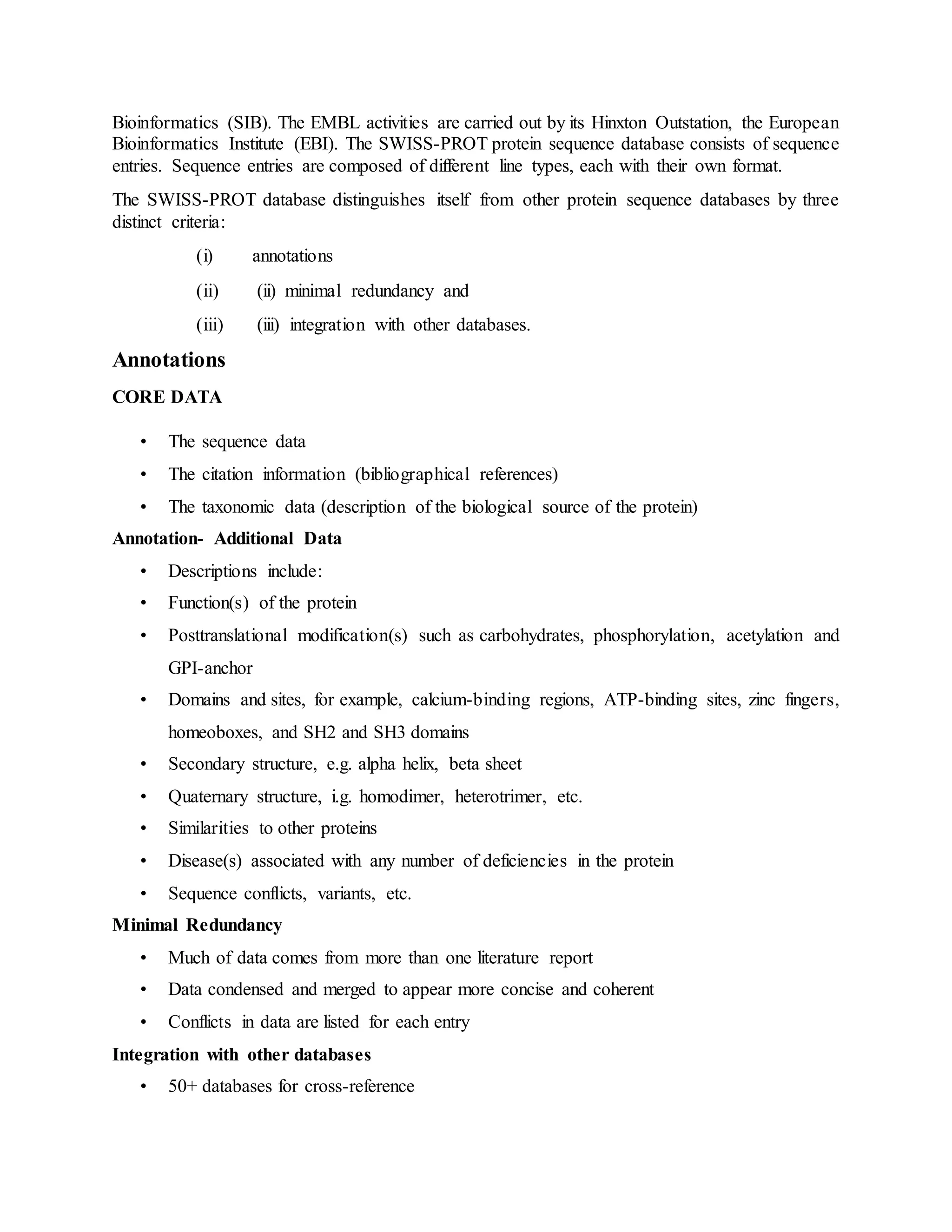 Bioinformatics (SIB). The EMBL activities are carried out by its Hinxton Outstation, the European
Bioinformatics Institute (EBI). The SWISS-PROT protein sequence database consists of sequence
entries. Sequence entries are composed of different line types, each with their own format.
The SWISS-PROT database distinguishes itself from other protein sequence databases by three
distinct criteria:
(i) annotations
(ii) (ii) minimal redundancy and
(iii) (iii) integration with other databases.
Annotations
CORE DATA
• The sequence data
• The citation information (bibliographical references)
• The taxonomic data (description of the biological source of the protein)
Annotation- Additional Data
• Descriptions include:
• Function(s) of the protein
• Posttranslational modification(s) such as carbohydrates, phosphorylation, acetylation and
GPI-anchor
• Domains and sites, for example, calcium-binding regions, ATP-binding sites, zinc fingers,
homeoboxes, and SH2 and SH3 domains
• Secondary structure, e.g. alpha helix, beta sheet
• Quaternary structure, i.g. homodimer, heterotrimer, etc.
• Similarities to other proteins
• Disease(s) associated with any number of deficiencies in the protein
• Sequence conflicts, variants, etc.
Minimal Redundancy
• Much of data comes from more than one literature report
• Data condensed and merged to appear more concise and coherent
• Conflicts in data are listed for each entry
Integration with other databases
• 50+ databases for cross-reference
 