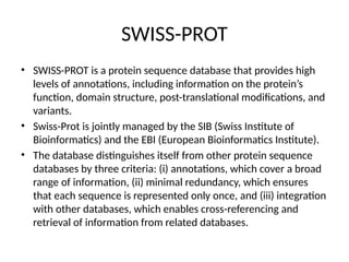 SWISS-PROT
• SWISS-PROT is a protein sequence database that provides high
levels of annotations, including information on the protein’s
function, domain structure, post-translational modifications, and
variants.
• Swiss-Prot is jointly managed by the SIB (Swiss Institute of
Bioinformatics) and the EBI (European Bioinformatics Institute).
• The database distinguishes itself from other protein sequence
databases by three criteria: (i) annotations, which cover a broad
range of information, (ii) minimal redundancy, which ensures
that each sequence is represented only once, and (iii) integration
with other databases, which enables cross-referencing and
retrieval of information from related databases.
 