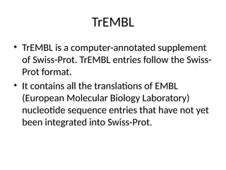 TrEMBL
• TrEMBL is a computer-annotated supplement
of Swiss-Prot. TrEMBL entries follow the Swiss-
Prot format.
• It contains all the translations of EMBL
(European Molecular Biology Laboratory)
nucleotide sequence entries that have not yet
been integrated into Swiss-Prot.
 