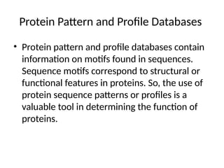 Protein Pattern and Profile Databases
• Protein pattern and profile databases contain
information on motifs found in sequences.
Sequence motifs correspond to structural or
functional features in proteins. So, the use of
protein sequence patterns or profiles is a
valuable tool in determining the function of
proteins.
 