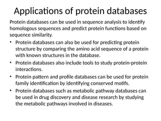 Applications of protein databases
Protein databases can be used in sequence analysis to identify
homologous sequences and predict protein functions based on
sequence similarity.
• Protein databases can also be used for predicting protein
structure by comparing the amino acid sequence of a protein
with known structures in the database.
• Protein databases also include tools to study protein-protein
interactions.
• Protein pattern and profile databases can be used for protein
family identification by identifying conserved motifs.
• Protein databases such as metabolic pathway databases can
be used in drug discovery and disease research by studying
the metabolic pathways involved in diseases.
 