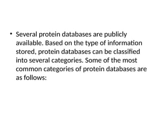 • Several protein databases are publicly
available. Based on the type of information
stored, protein databases can be classified
into several categories. Some of the most
common categories of protein databases are
as follows:
 