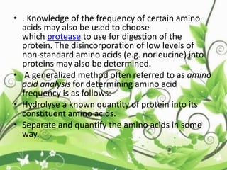 • . Knowledge of the frequency of certain amino
acids may also be used to choose
which protease to use for digestion of the
protein. The disincorporation of low levels of
non-standard amino acids (e.g. norleucine) into
proteins may also be determined.
• A generalized method often referred to as amino
acid analysis for determining amino acid
frequency is as follows:
• Hydrolyse a known quantity of protein into its
constituent amino acids.
• Separate and quantify the amino acids in some
way.
 