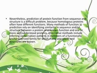 • Nevertheless, prediction of protein function from sequence and
structure is a difficult problem, because homologous proteins
often have different functions. Many methods of function
prediction rely on identifying similarity in sequence and/or
structure between a protein of unknown function and one or
more well-understood proteins. Alternative methods include
inferring conservation patterns in members of a functionally
uncharacterized family for which many sequences and
structures are known.
 
