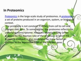 In Proteomics
Proteomics is the large-scale study of proteomes. A proteome is
a set of proteins produced in an organism, system, or biological
context.
The proteome is not constant; it differs from cell to cell and
changes over time. To some degree, the proteome reflects the
underlying transcriptome. However, protein activity (often
assessed by the reaction rate of the processes in which the
protein is involved) is also modulated by many factors in
addition to the expression level of the relevant gene.
 