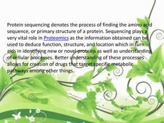 Protein sequencing denotes the process of finding the amino acid
sequence, or primary structure of a protein. Sequencing plays a
very vital role in Proteomics as the information obtained can be
used to deduce function, structure, and location which in turn
aids in identifying new or novel proteins as well as understanding
of cellular processes. Better understanding of these processes
allows for creation of drugs that target specific metabolic
pathways among other things.
 