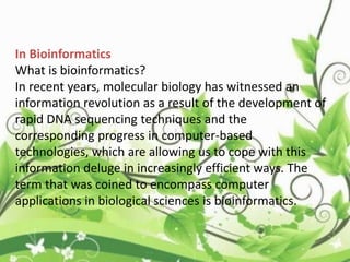 In Bioinformatics
What is bioinformatics?
In recent years, molecular biology has witnessed an
information revolution as a result of the development of
rapid DNA sequencing techniques and the
corresponding progress in computer-based
technologies, which are allowing us to cope with this
information deluge in increasingly efficient ways. The
term that was coined to encompass computer
applications in biological sciences is bioinformatics.
 