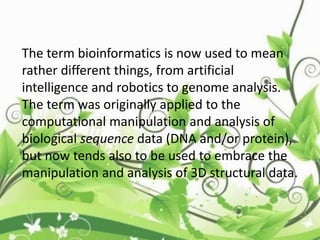 The term bioinformatics is now used to mean
rather different things, from artificial
intelligence and robotics to genome analysis.
The term was originally applied to the
computational manipulation and analysis of
biological sequence data (DNA and/or protein),
but now tends also to be used to embrace the
manipulation and analysis of 3D structural data.
 