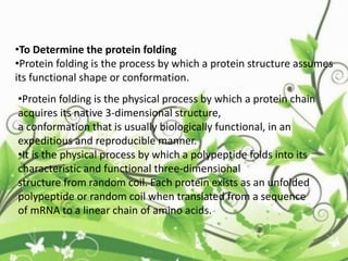 •To Determine the protein folding
•Protein folding is the process by which a protein structure assumes
its functional shape or conformation.
•Protein folding is the physical process by which a protein chain
acquires its native 3-dimensional structure,
a conformation that is usually biologically functional, in an
expeditious and reproducible manner.
•It is the physical process by which a polypeptide folds into its
characteristic and functional three-dimensional
structure from random coil. Each protein exists as an unfolded
polypeptide or random coil when translated from a sequence
of mRNA to a linear chain of amino acids.
 