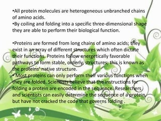 •All protein molecules are heterogeneous unbranched chains
of amino acids.
•By coiling and folding into a specific three-dimensional shape
they are able to perform their biological function.
•Proteins are formed from long chains of amino acids; they
exist in an array of different structures which often dictate
their functions. Proteins follow energetically favorable
pathways to form stable, orderly, structures; this is known as
the proteins’ native structure.
• Most proteins can only perform their various functions when
they are folded. Scientists believe that the instructions for
folding a protein are encoded in the sequence. Researchers
and scientists can easily determine the sequence of a protein,
but have not cracked the code that governs folding .
 