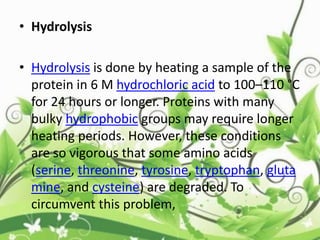 • Hydrolysis
• Hydrolysis is done by heating a sample of the
protein in 6 M hydrochloric acid to 100–110 °C
for 24 hours or longer. Proteins with many
bulky hydrophobic groups may require longer
heating periods. However, these conditions
are so vigorous that some amino acids
(serine, threonine, tyrosine, tryptophan, gluta
mine, and cysteine) are degraded. To
circumvent this problem,
 
