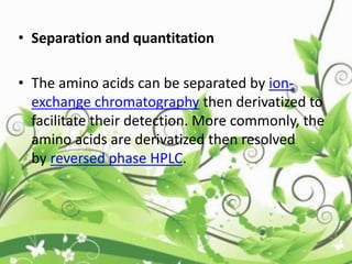 • Separation and quantitation
• The amino acids can be separated by ion-
exchange chromatography then derivatized to
facilitate their detection. More commonly, the
amino acids are derivatized then resolved
by reversed phase HPLC.
 