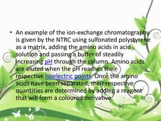 • An example of the ion-exchange chromatography
is given by the NTRC using sulfonated polystyrene
as a matrix, adding the amino acids in acid
solution and passing a buffer of steadily
increasing pH through the column. Amino acids
are eluted when the pH reaches their
respective isoelectric points. Once the amino
acids have been separated, their respective
quantities are determined by adding a reagent
that will form a coloured derivative.
 