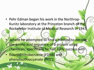 • Pehr Edman began his work in the Northrop-
Kunitz laboratory at the Princeton branch of the
Rockefeller Institute of Medical Research in 1947
• where he attempted to find a method to decode
the amino acid sequence of a protein using
chemicals; specifically he had early success with
• fluorodinitrobenzene (FDNB) and
phenylisothiocyanate (PITC).
 