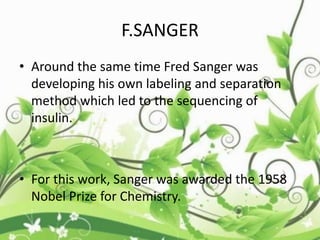 F.SANGER
• Around the same time Fred Sanger was
developing his own labeling and separation
method which led to the sequencing of
insulin.
• For this work, Sanger was awarded the 1958
Nobel Prize for Chemistry.
 