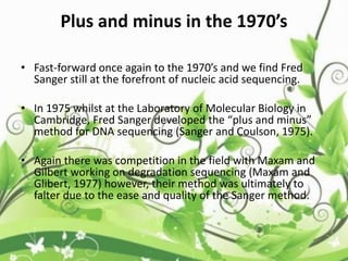 Plus and minus in the 1970’s
• Fast-forward once again to the 1970’s and we find Fred
Sanger still at the forefront of nucleic acid sequencing.
• In 1975 whilst at the Laboratory of Molecular Biology in
Cambridge, Fred Sanger developed the “plus and minus”
method for DNA sequencing (Sanger and Coulson, 1975).
• Again there was competition in the field with Maxam and
Gilbert working on degradation sequencing (Maxam and
Glibert, 1977) however, their method was ultimately to
falter due to the ease and quality of the Sanger method.
 