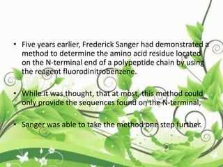 • Five years earlier, Frederick Sanger had demonstrated a
method to determine the amino acid residue located
on the N-terminal end of a polypeptide chain by using
the reagent fluorodinitrobenzene.
• While it was thought, that at most, this method could
only provide the sequences found on the N-terminal,
• Sanger was able to take the method one step further.
 