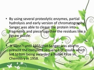 • By using several proteolytic enzymes, partial
hydrolysis and early version of chromatography,
Sanger was able to cleave the protein into
fragments and piece together the residues like a
jigsaw puzzle.
• It wasn’t until 1955 that Sanger was able to
present the complete sequence of insulin which
led to him being awarded a Nobel Prize in
Chemistry in 1958.
 