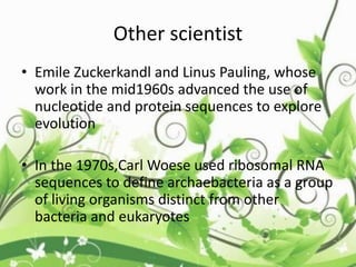 Other scientist
• Emile Zuckerkandl and Linus Pauling, whose
work in the mid1960s advanced the use of
nucleotide and protein sequences to explore
evolution
• In the 1970s,Carl Woese used ribosomal RNA
sequences to define archaebacteria as a group
of living organisms distinct from other
bacteria and eukaryotes
 