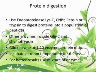 Protein digestion
• Use Endoproteinase Lys-C, CNBr, Pepsin or
trypsin to digest proteins into a population of
peptides
• Other enzymes include Glu-C and
chymotrypsin
• Add enzyme at 1:20 enzyme: protein ratio
• incubate at room temperature for 6-9hrs
• For better results use mixture of enzymes
 