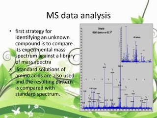• first strategy for
identifying an unknown
compound is to compare
its experimental mass
spectrum against a library
of mass spectra
• Standard solutions of
amino acids are also used
and the resulting pattern
is compared with
standard spectrum.
MS data analysis
 