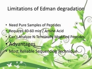 Limitations of Edman degradation
• Need Pure Samples of Peptides
• Requires 40-60 min / Amino Acid
• Can’t Analyze N-Terminally Modified Peptides
• Advantages
• Most Reliable Sequencing Technique
 