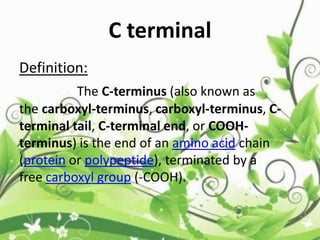 Definition:
The C-terminus (also known as
the carboxyl-terminus, carboxyl-terminus, C-
terminal tail, C-terminal end, or COOH-
terminus) is the end of an amino acid chain
(protein or polypeptide), terminated by a
free carboxyl group (-COOH).
C terminal
 
