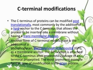 C-terminal modifications
• The C-terminus of proteins can be modified post
translationally, most commonly by the addition of
a lipid anchor to the C-terminus that allows the
protein to be inserted into a membrane without
having a trans membrane domain.
• Another form of C-terminal modification is the
addition of a
phosphoglycan, glycosylphosphatidylinositol (GPI),
as a membrane anchor. The GPI anchor is attached
to the C-terminus after proteolytic cleavage of a C-
terminal propeptied. The most prominent example
for this type of modification is the prion protein.
 
