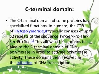 C-terminal domain:
• The C-terminal domain of some proteins has
specialized functions. In humans, the CTD
of RNA polymerase II typically consists of up to
52 repeats of the sequence Tyr-Ser-Pro-Thr-
Ser-Pro-Ser.[1] This allows other proteins to
bind to the C-terminal domain of RNA
polymerase in order to activate polymerase
activity. These domains then involved in
the initiation of DNA transcription.
 