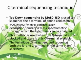 C terminal sequencing technique
• Top Down sequencing by MALDI ISD is used to
sequence the c terminal of amino acid chain.
• MALDI MS: “matrix-assisted laser
desorption/ionization mass spectrometry”
through which the c-terminal can be analyzed.
• This method is used when the N-terminal is
blocked and there is only C-terminal available.
• The technique can fragment and sequence
both the N- and C-terminal in the same mass
spectrum.
 